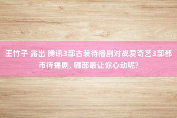 王竹子 露出 腾讯3部古装待播剧对战爱奇艺3部都市待播剧， 哪部最让你心动呢?