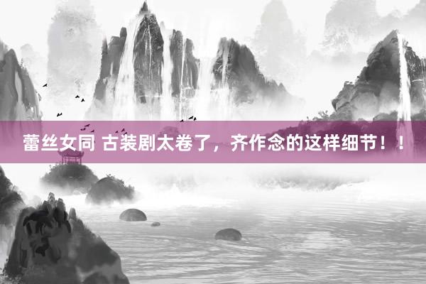 蕾丝女同 古装剧太卷了，齐作念的这样细节！！