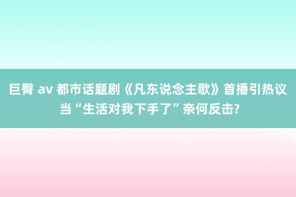 巨臀 av 都市话题剧《凡东说念主歌》首播引热议 当“生活对我下手了”奈何反击?