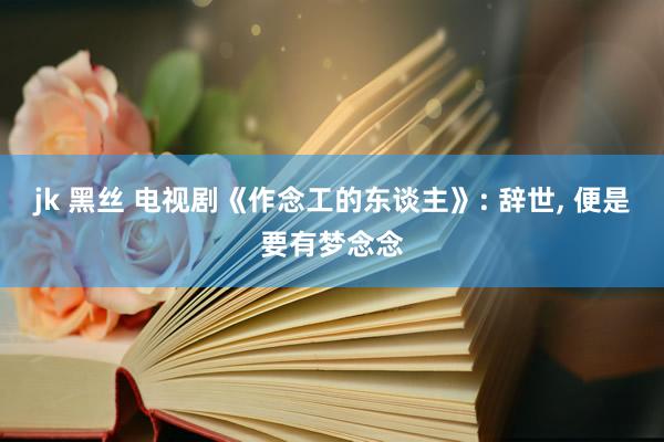 jk 黑丝 电视剧《作念工的东谈主》: 辞世， 便是要有梦念念