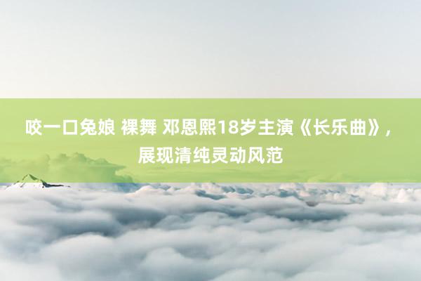咬一口兔娘 裸舞 邓恩熙18岁主演《长乐曲》， 展现清纯灵动风范