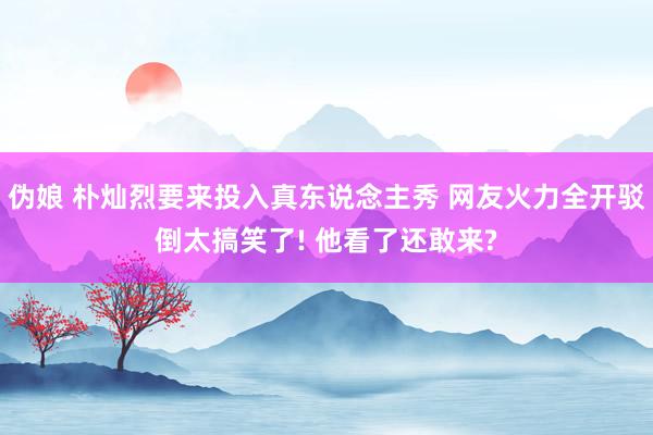 伪娘 朴灿烈要来投入真东说念主秀 网友火力全开驳倒太搞笑了! 他看了还敢来?