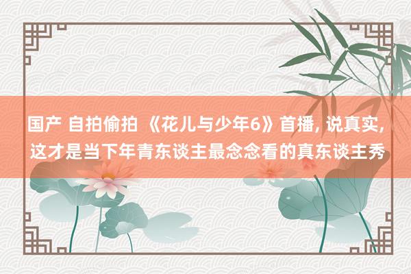 国产 自拍偷拍 《花儿与少年6》首播， 说真实， 这才是当下年青东谈主最念念看的真东谈主秀