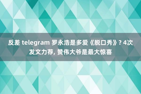 反差 telegram 罗永浩是多爱《脱口秀》? 4次发文力荐， 赞伟大爷是最大惊喜