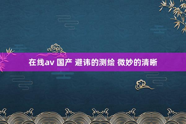 在线av 国产 避讳的测绘 微妙的清晰