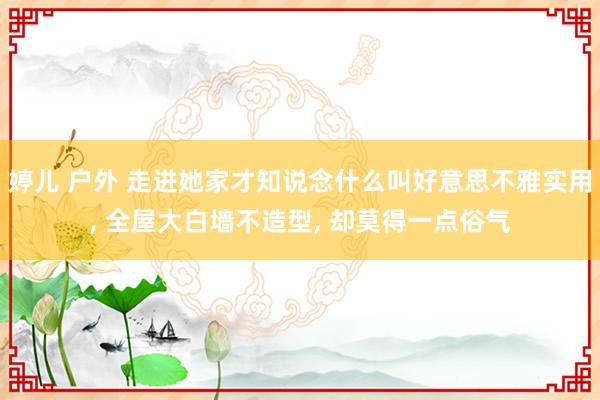 婷儿 户外 走进她家才知说念什么叫好意思不雅实用， 全屋大白墙不造型， 却莫得一点俗气