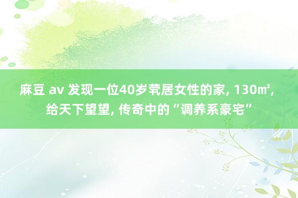 麻豆 av 发现一位40岁茕居女性的家， 130㎡， 给天下望望， 传奇中的“调养系豪宅”