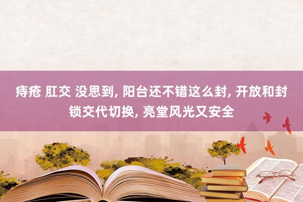 痔疮 肛交 没思到， 阳台还不错这么封， 开放和封锁交代切换， 亮堂风光又安全