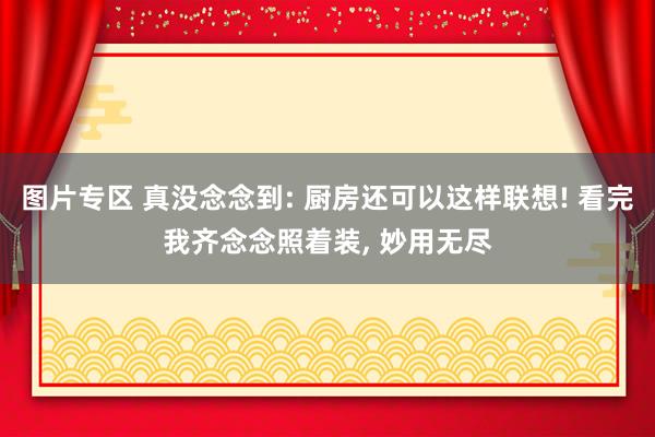 图片专区 真没念念到: 厨房还可以这样联想! 看完我齐念念照着装， 妙用无尽