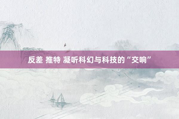 反差 推特 凝听科幻与科技的“交响”