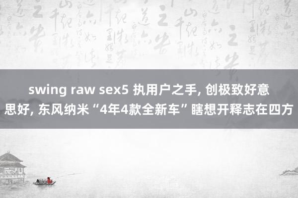 swing raw sex5 执用户之手， 创极致好意思好， 东风纳米“4年4款全新车”瞎想开释志在四方