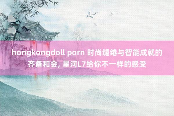hongkongdoll porn 时尚缱绻与智能成就的齐备和会， 星河L7给你不一样的感受