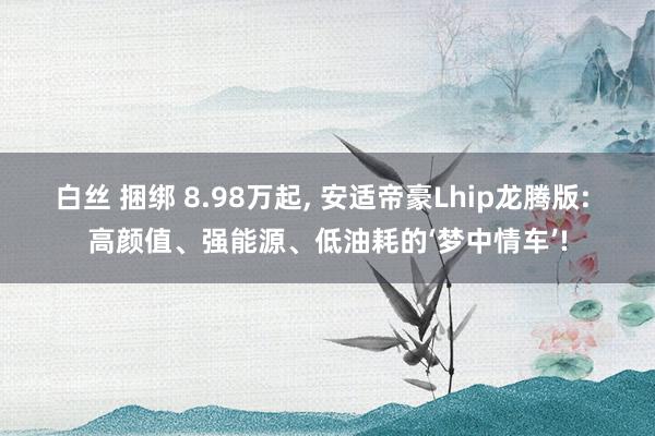 白丝 捆绑 8.98万起， 安适帝豪Lhip龙腾版: 高颜值、强能源、低油耗的‘梦中情车’!