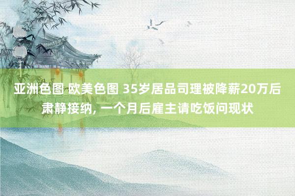 亚洲色图 欧美色图 35岁居品司理被降薪20万后肃静接纳， 一个月后雇主请吃饭问现状