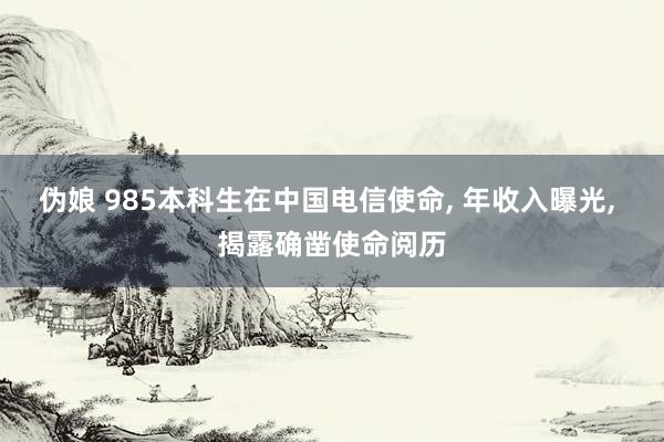 伪娘 985本科生在中国电信使命， 年收入曝光， 揭露确凿使命阅历