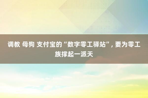 调教 母狗 支付宝的“数字零工驿站”， 要为零工族撑起一派天