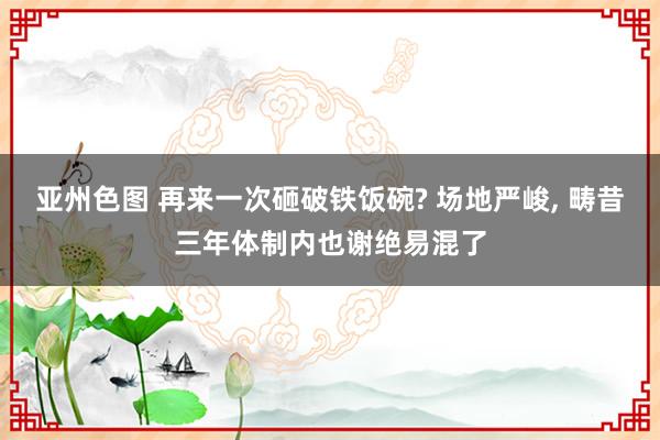 亚州色图 再来一次砸破铁饭碗? 场地严峻， 畴昔三年体制内也谢绝易混了