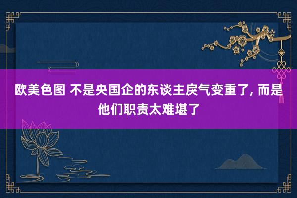 欧美色图 不是央国企的东谈主戾气变重了， 而是他们职责太难堪了