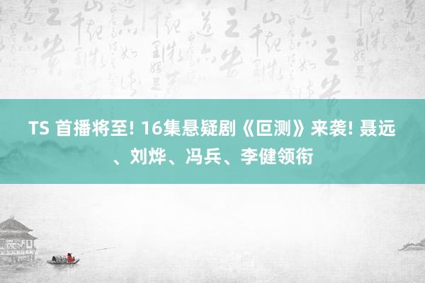TS 首播将至! 16集悬疑剧《叵测》来袭! 聂远、刘烨、冯兵、李健领衔