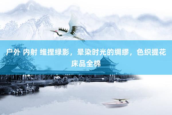 户外 内射 维捏绿影，晕染时光的绸缪，色织提花床品全棉