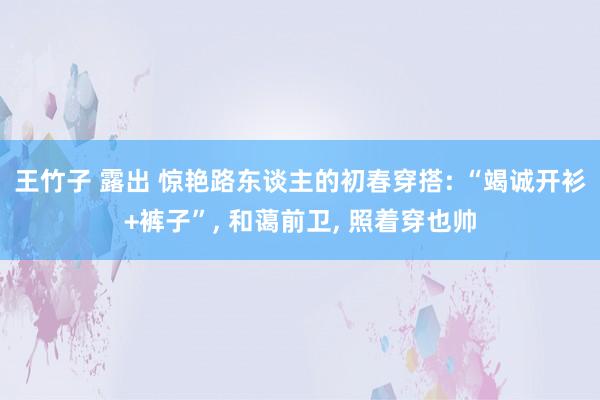 王竹子 露出 惊艳路东谈主的初春穿搭: “竭诚开衫+裤子”， 和蔼前卫， 照着穿也帅