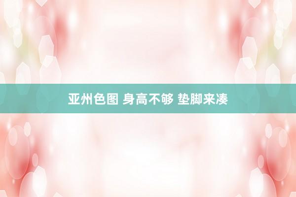 亚州色图 身高不够 垫脚来凑