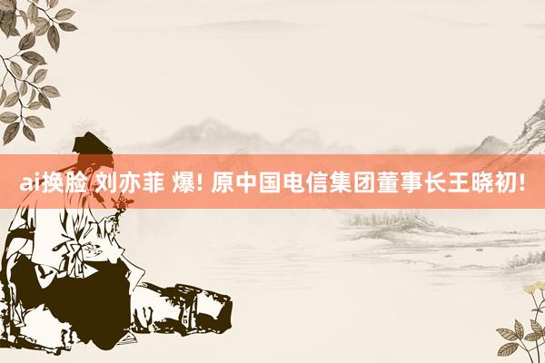 ai换脸 刘亦菲 爆! 原中国电信集团董事长王晓初!