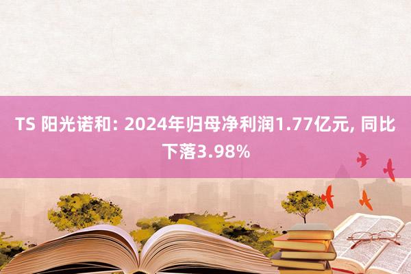 TS 阳光诺和: 2024年归母净利润1.77亿元， 同比下落3.98%