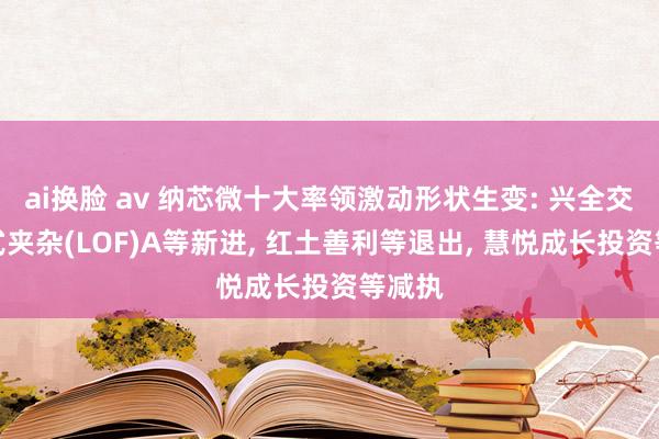 ai换脸 av 纳芯微十大率领激动形状生变: 兴全交易模式夹杂(LOF)A等新进， 红土善利等退出， 慧悦成长投资等减执