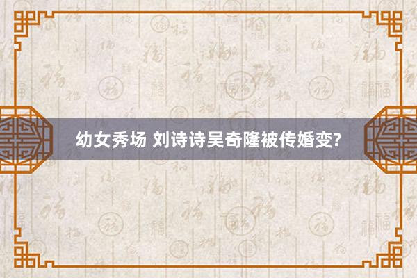 幼女秀场 刘诗诗吴奇隆被传婚变?
