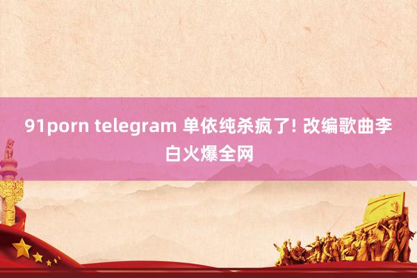 91porn telegram 单依纯杀疯了! 改编歌曲李白火爆全网