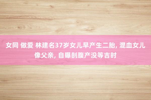 女同 做爱 林建名37岁女儿早产生二胎， 混血女儿像父亲， 自曝剖腹产没等吉时