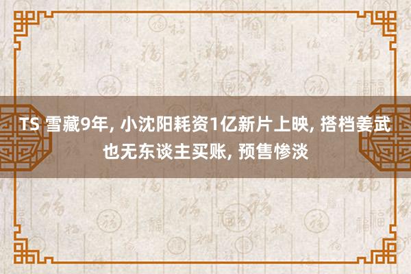 TS 雪藏9年， 小沈阳耗资1亿新片上映， 搭档姜武也无东谈主买账， 预售惨淡