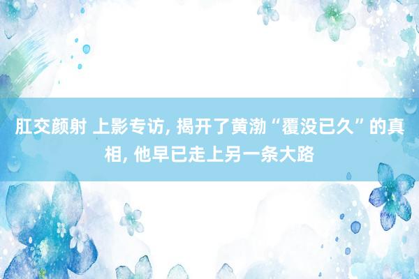 肛交颜射 上影专访， 揭开了黄渤“覆没已久”的真相， 他早已走上另一条大路