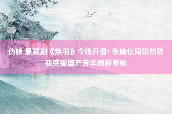 伪娘 悬疑剧《焕羽》今晚开播! 张婧仪周翊然联袂突破国产芳华剧新限制