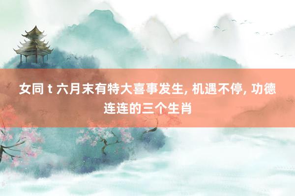 女同 t 六月末有特大喜事发生， 机遇不停， 功德连连的三个生肖