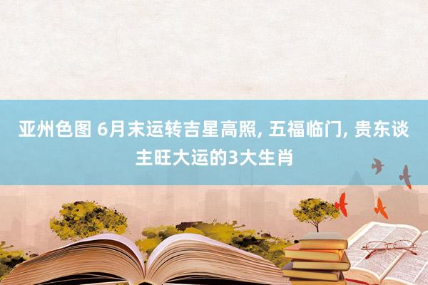 亚州色图 6月末运转吉星高照， 五福临门， 贵东谈主旺大运的3大生肖